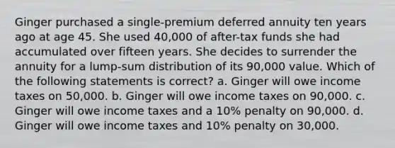 Ginger purchased a single-premium deferred annuity ten years ago at age 45. She used 40,000 of after-tax funds she had accumulated over fifteen years. She decides to surrender the annuity for a lump-sum distribution of its 90,000 value. Which of the following statements is correct? a. Ginger will owe income taxes on 50,000. b. Ginger will owe income taxes on 90,000. c. Ginger will owe income taxes and a 10% penalty on 90,000. d. Ginger will owe income taxes and 10% penalty on 30,000.