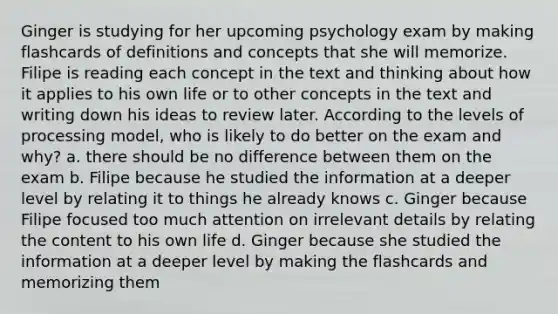 Ginger is studying for her upcoming psychology exam by making flashcards of definitions and concepts that she will memorize. Filipe is reading each concept in the text and thinking about how it applies to his own life or to other concepts in the text and writing down his ideas to review later. According to the levels of processing model, who is likely to do better on the exam and why? a. there should be no difference between them on the exam b. Filipe because he studied the information at a deeper level by relating it to things he already knows c. Ginger because Filipe focused too much attention on irrelevant details by relating the content to his own life d. Ginger because she studied the information at a deeper level by making the flashcards and memorizing them