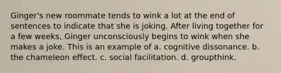 Ginger's new roommate tends to wink a lot at the end of sentences to indicate that she is joking. After living together for a few weeks, Ginger unconsciously begins to wink when she makes a joke. This is an example of a. cognitive dissonance. b. the chameleon effect. c. social facilitation. d. groupthink.