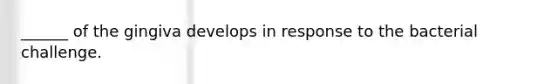 ______ of the gingiva develops in response to the bacterial challenge.