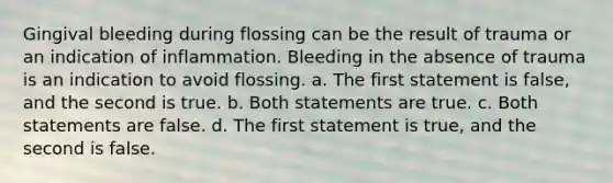 Gingival bleeding during flossing can be the result of trauma or an indication of inflammation. Bleeding in the absence of trauma is an indication to avoid flossing. a. The first statement is false, and the second is true. b. Both statements are true. c. Both statements are false. d. The first statement is true, and the second is false.