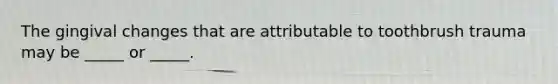 The gingival changes that are attributable to toothbrush trauma may be _____ or _____.