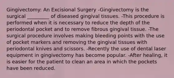 Gingivectomy: An Excisional Surgery -Gingivectomy is the surgical _________ of diseased gingival tissues. -This procedure is performed when it is necessary to reduce the depth of the periodontal pocket and to remove fibrous gingival tissue. -The surgical procedure involves making bleeding points with the use of pocket markers and removing the gingival tissues with periodontal knives and scissors. -Recently the use of dental laser equipment in gingivectomy has become popular. -After healing, it is easier for the patient to clean an area in which the pockets have been reduced.