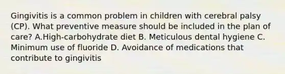 Gingivitis is a common problem in children with cerebral palsy (CP). What preventive measure should be included in the plan of care? A.High-carbohydrate diet B. Meticulous dental hygiene C. Minimum use of fluoride D. Avoidance of medications that contribute to gingivitis