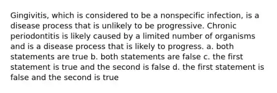 Gingivitis, which is considered to be a nonspecific infection, is a disease process that is unlikely to be progressive. Chronic periodontitis is likely caused by a limited number of organisms and is a disease process that is likely to progress. a. both statements are true b. both statements are false c. the first statement is true and the second is false d. the first statement is false and the second is true
