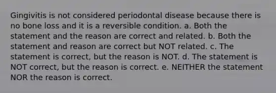 Gingivitis is not considered periodontal disease because there is no bone loss and it is a reversible condition. a. Both the statement and the reason are correct and related. b. Both the statement and reason are correct but NOT related. c. The statement is correct, but the reason is NOT. d. The statement is NOT correct, but the reason is correct. e. NEITHER the statement NOR the reason is correct.