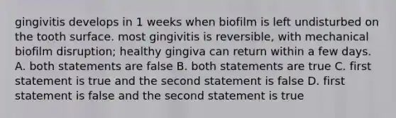 gingivitis develops in 1 weeks when biofilm is left undisturbed on the tooth surface. most gingivitis is reversible, with mechanical biofilm disruption; healthy gingiva can return within a few days. A. both statements are false B. both statements are true C. first statement is true and the second statement is false D. first statement is false and the second statement is true