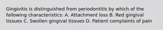 Gingivitis is distinguished from periodontitis by which of the following characteristics: A. Attachment loss B. Red gingival tissues C. Swollen gingival tissues D. Patient complaints of pain