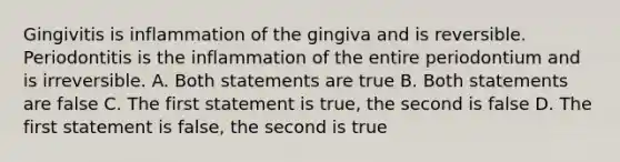 Gingivitis is inflammation of the gingiva and is reversible. Periodontitis is the inflammation of the entire periodontium and is irreversible. A. Both statements are true B. Both statements are false C. The first statement is true, the second is false D. The first statement is false, the second is true