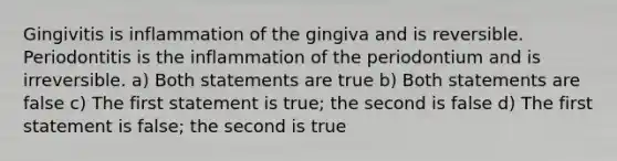 Gingivitis is inflammation of the gingiva and is reversible. Periodontitis is the inflammation of the periodontium and is irreversible. a) Both statements are true b) Both statements are false c) The first statement is true; the second is false d) The first statement is false; the second is true