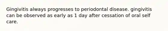 Gingivitis always progresses to periodontal disease. gingivitis can be observed as early as 1 day after cessation of oral self care.