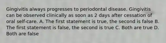 Gingivitis always progresses to periodontal disease. Gingivitis can be observed clinically as soon as 2 days after cessation of oral self-care. A. The first statement is true, the second is false B. The first statement is false, the second is true C. Both are true D. Both are false