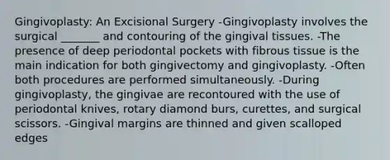 Gingivoplasty: An Excisional Surgery -Gingivoplasty involves the surgical _______ and contouring of the gingival tissues. -The presence of deep periodontal pockets with fibrous tissue is the main indication for both gingivectomy and gingivoplasty. -Often both procedures are performed simultaneously. -During gingivoplasty, the gingivae are recontoured with the use of periodontal knives, rotary diamond burs, curettes, and surgical scissors. -Gingival margins are thinned and given scalloped edges