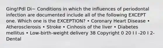 Ging!Pdl Di~ Conditions in which the influences of periodontal infection are documented include all of the following EXCEPT one. Which one is the EXCEPTION? • Coronary Heart Disease • Atherosclerosis • Stroke • Cinhosis of the liver • Diabetes mellitus • Low-birth-weight delivery 38 Copyright 0 20 I I -20 I 2- Dental