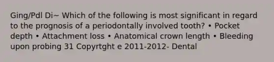 Ging/Pdl Di~ Which of the following is most significant in regard to the prognosis of a periodontally involved tooth? • Pocket depth • Attachment loss • Anatomical crown length • Bleeding upon probing 31 Copyrtght e 2011-2012- Dental