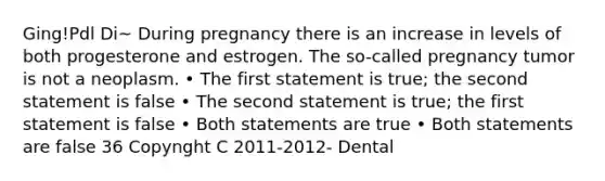 Ging!Pdl Di~ During pregnancy there is an increase in levels of both progesterone and estrogen. The so-called pregnancy tumor is not a neoplasm. • The first statement is true; the second statement is false • The second statement is true; the first statement is false • Both statements are true • Both statements are false 36 Copynght C 2011-2012- Dental