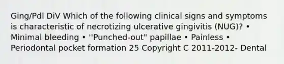 Ging/Pdl DiV Which of the following clinical signs and symptoms is characteristic of necrotizing ulcerative gingivitis (NUG)? • Minimal bleeding • ''Punched-out" papillae • Painless • Periodontal pocket formation 25 Copyright C 2011-2012- Dental