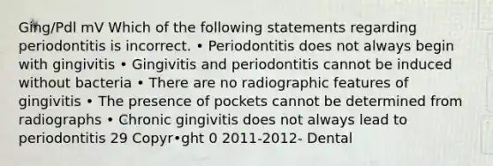 Ging/Pdl mV Which of the following statements regarding periodontitis is incorrect. • Periodontitis does not always begin with gingivitis • Gingivitis and periodontitis cannot be induced without bacteria • There are no radiographic features of gingivitis • The presence of pockets cannot be determined from radiographs • Chronic gingivitis does not always lead to periodontitis 29 Copyr•ght 0 2011-2012- Dental