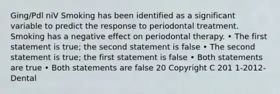 Ging/Pdl niV Smoking has been identified as a significant variable to predict the response to periodontal treatment. Smoking has a negative effect on periodontal therapy. • The first statement is true; the second statement is false • The second statement is true; the first statement is false • Both statements are true • Both statements are false 20 Copyright C 201 1-2012- Dental