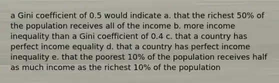 a Gini coefficient of 0.5 would indicate a. that the richest 50% of the population receives all of the income b. more income inequality than a Gini coefficient of 0.4 c. that a country has perfect income equality d. that a country has perfect income inequality e. that the poorest 10% of the population receives half as much income as the richest 10% of the population