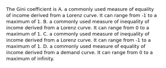 The Gini coefficient is A. a commonly used measure of equality of income derived from a Lorenz curve. It can range from​ -1 to a maximum of 1. B. a commonly used measure of inequality of income derived from a Lorenz curve. It can range from 0 to a maximum of 1. C. a commonly used measure of inequality of income derived from a Lorenz curve. It can range from​ -1 to a maximum of 1. D. a commonly used measure of equality of income derived from a demand curve. It can range from 0 to a maximum of infinity.