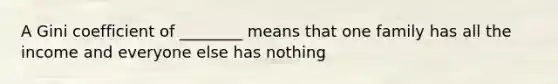 A Gini coefficient of ________ means that one family has all the income and everyone else has nothing