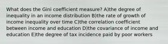 What does the Gini coefficient measure? A)the degree of inequality in an income distribution B)the rate of growth of income inequality over time C)the correlation coefficient between income and education D)the covariance of income and education E)the degree of tax incidence paid by poor workers