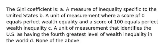 The Gini coefficient is: a. A measure of inequality specific to the United States b. A unit of measurement where a score of 0 equals perfect wealth equality and a score of 100 equals perfect wealth inequality c. A unit of measurement that identifies the U.S. as having the fourth greatest level of wealth inequality in the world d. None of the above