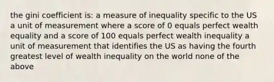 the gini coefficient is: a measure of inequality specific to the US a unit of measurement where a score of 0 equals perfect wealth equality and a score of 100 equals perfect wealth inequality a unit of measurement that identifies the US as having the fourth greatest level of wealth inequality on the world none of the above