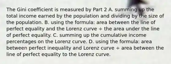 The Gini coefficient is measured by Part 2 A. summing up the total income earned by the population and dividing by the size of the population. B. using the​ formula: area between the line of perfect equality and the Lorenz curve ÷ the area under the line of perfect equality. C. summing up the cumulative income percentages on the Lorenz curve. D. using the​ formula: area between perfect inequality and Lorenz curve ÷ area between the line of perfect equality to the Lorenz curve.