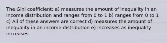 The Gini coefficient: a) measures the amount of inequality in an income distribution and ranges from 0 to 1 b) ranges from 0 to 1 c) All of these answers are correct d) measures the amount of inequality in an income distribution e) increases as inequality increases