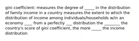 gini coefficient: measures the degree of _____ in the distribution of family income in a country measures the extent to which the distribution of income among individuals/households w/in an economy ____ from a perfectly ___ distribution the ________ the country's score of gini coefficient, the more _____ the income distribution