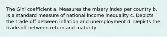 The Gini coefficient a. Measures the misery index per country b. Is a standard measure of national income inequality c. Depicts the trade-off between inflation and unemployment d. Depicts the trade-off between return and maturity