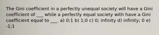 The Gini coefficient in a perfectly unequal society will have a Gini coefficient of ___ while a perfectly equal society with have a Gini coefficient equal to ___. a) 0;1 b) 1;0 c) 0; infinity d) infinity; 0 e) -1;1