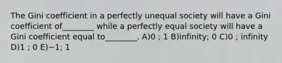 The Gini coefficient in a perfectly unequal society will have a Gini coefficient of________ while a perfectly equal society will have a Gini coefficient equal to________. A)0 ; 1 B)infinity; 0 C)0 ; infinity D)1 ; 0 E)−1; 1