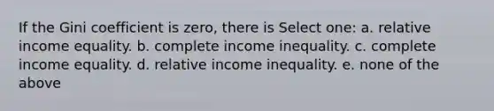 If the Gini coefficient is zero, there is Select one: a. relative income equality. b. complete income inequality. c. complete income equality. d. relative income inequality. e. none of the above