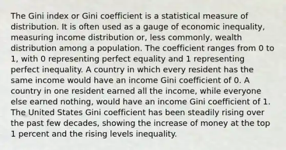 The Gini index or Gini coefficient is a statistical measure of distribution. It is often used as a gauge of economic inequality, measuring income distribution or, less commonly, wealth distribution among a population. The coefficient ranges from 0 to 1, with 0 representing perfect equality and 1 representing perfect inequality. A country in which every resident has the same income would have an income Gini coefficient of 0. A country in one resident earned all the income, while everyone else earned nothing, would have an income Gini coefficient of 1. The United States Gini coefficient has been steadily rising over the past few decades, showing the increase of money at the top 1 percent and the rising levels inequality.