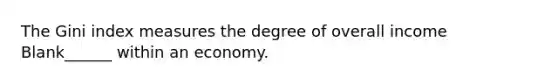 The Gini index measures the degree of overall income Blank______ within an economy.