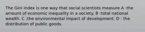 The Gini index is one way that social scientists measure A :the amount of economic inequality in a society. B :total national wealth. C :the environmental impact of development. D : the distribution of public goods.