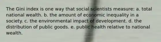 The Gini index is one way that social scientists measure: a. total national wealth. b. the amount of economic inequality in a society. c. the environmental impact of development. d. the distribution of public goods. e. public health relative to national wealth.