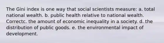 The Gini index is one way that social scientists measure: a. total national wealth. b. public health relative to national wealth. Correctc. the amount of economic inequality in a society. d. the distribution of public goods. e. the environmental impact of development.