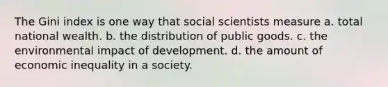 The Gini index is one way that social scientists measure a. total national wealth. b. the distribution of public goods. c. the environmental impact of development. d. the amount of economic inequality in a society.