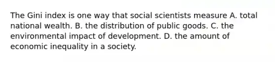 The Gini index is one way that social scientists measure A. total national wealth. B. the distribution of public goods. C. the environmental impact of development. D. the amount of economic inequality in a society.