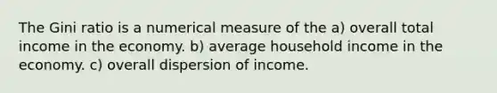 The Gini ratio is a numerical measure of the a) overall total income in the economy. b) average household income in the economy. c) overall dispersion of income.