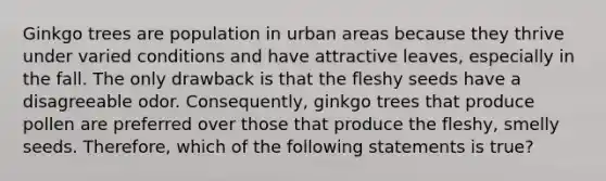 Ginkgo trees are population in urban areas because they thrive under varied conditions and have attractive leaves, especially in the fall. The only drawback is that the fleshy seeds have a disagreeable odor. Consequently, ginkgo trees that produce pollen are preferred over those that produce the fleshy, smelly seeds. Therefore, which of the following statements is true?
