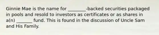 Ginnie Mae is the name for ________-backed securities packaged in pools and resold to investors as certificates or as shares in a(n) _______ fund. This is found in the discussion of Uncle Sam and His Family.