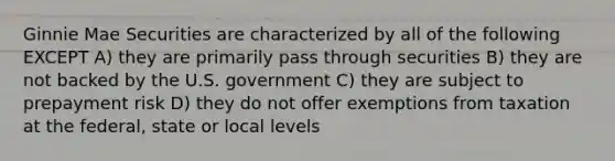 Ginnie Mae Securities are characterized by all of the following EXCEPT A) they are primarily pass through securities B) they are not backed by the U.S. government C) they are subject to prepayment risk D) they do not offer exemptions from taxation at the federal, state or local levels