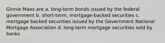 Ginnie Maes are a. long-term bonds issued by the federal government b. short-term, mortgage-backed securities c. mortgage backed securities issued by the Government National Mortgage Association d. long-term mortgage securities sold by banks