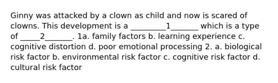 Ginny was attacked by a clown as child and now is scared of clowns. This development is a _________1_______ which is a type of _____2_______. 1a. family factors b. learning experience c. cognitive distortion d. poor emotional processing 2. a. biological risk factor b. environmental risk factor c. cognitive risk factor d. cultural risk factor