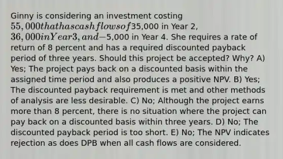 Ginny is considering an investment costing 55,000 that has cash flows of35,000 in Year 2, 36,000 in Year 3, and −5,000 in Year 4. She requires a rate of return of 8 percent and has a required discounted payback period of three years. Should this project be accepted? Why? A) Yes; The project pays back on a discounted basis within the assigned time period and also produces a positive NPV. B) Yes; The discounted payback requirement is met and other methods of analysis are less desirable. C) No; Although the project earns more than 8 percent, there is no situation where the project can pay back on a discounted basis within three years. D) No; The discounted payback period is too short. E) No; The NPV indicates rejection as does DPB when all cash flows are considered.